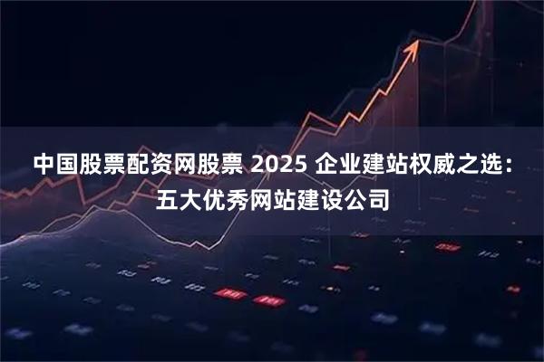 中国股票配资网股票 2025 企业建站权威之选：五大优秀网站建设公司