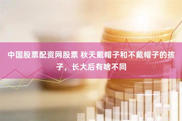 中国股票配资网股票 秋天戴帽子和不戴帽子的孩子，长大后有啥不同
