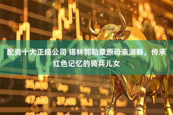 配资十大正规公司 锡林郭勒草原母亲湖畔，传承红色记忆的骑兵儿女