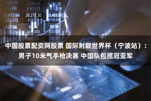 中国股票配资网股票 国际射联世界杯（宁波站）：男子10米气手枪决赛 中国队包揽冠亚军