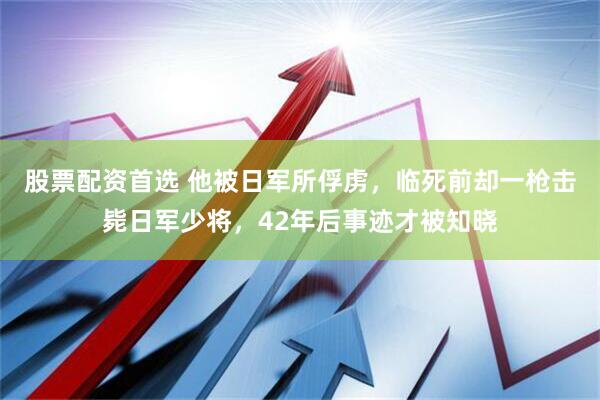 股票配资首选 他被日军所俘虏，临死前却一枪击毙日军少将，42年后事迹才被知晓