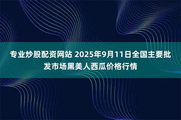 专业炒股配资网站 2025年9月11日全国主要批发市场黑美人西瓜价格行情