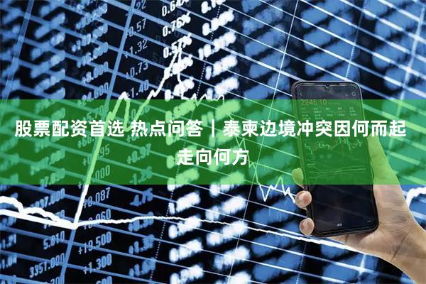 股票配资首选 热点问答｜泰柬边境冲突因何而起 走向何方