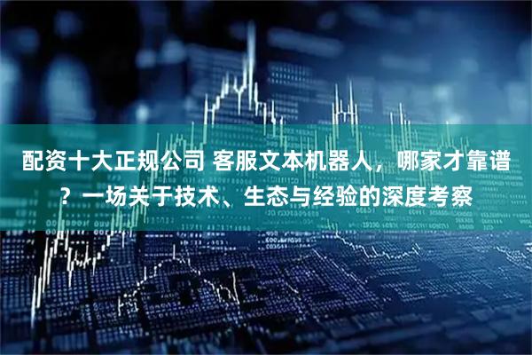 配资十大正规公司 客服文本机器人,哪家才靠谱?一场关于技术、生态与经验的深度考察