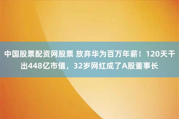 中国股票配资网股票 放弃华为百万年薪!120天干出448亿市值,32岁网红成了A股董事长