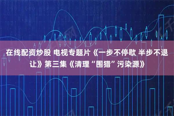在线配资炒股 电视专题片《一步不停歇 半步不退让》第三集《清理“围猎”污染源》