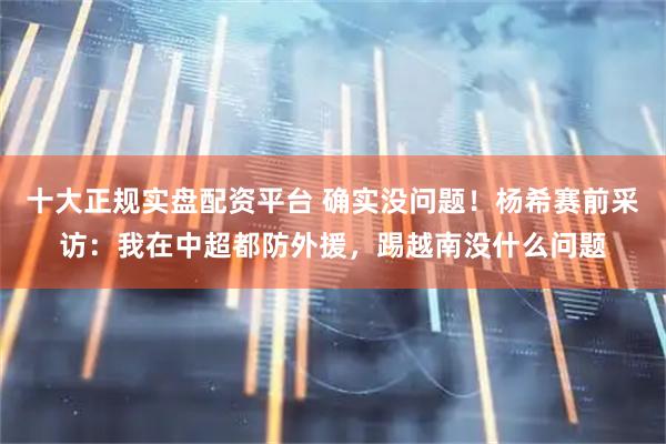 十大正规实盘配资平台 确实没问题！杨希赛前采访：我在中超都防外援，踢越南没什么问题