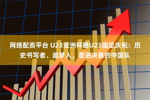 网络配资平台 U23亚洲杯晒U23国足庆祝：历史书写者、追梦人，首进决赛的中国队