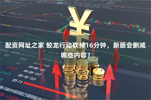 配资网址之家 蛟龙行动砍掉16分钟，新版会删减哪些内容？
