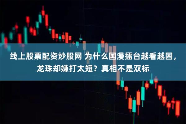 线上股票配资炒股网 为什么国漫擂台越看越困，龙珠却嫌打太短？真相不是双标