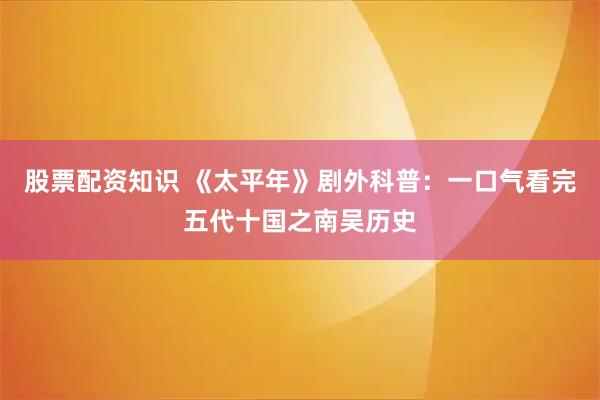 股票配资知识 《太平年》剧外科普：一口气看完五代十国之南吴历史