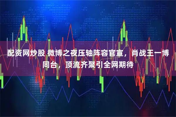 配资网炒股 微博之夜压轴阵容官宣，肖战王一博同台，顶流齐聚引全网期待