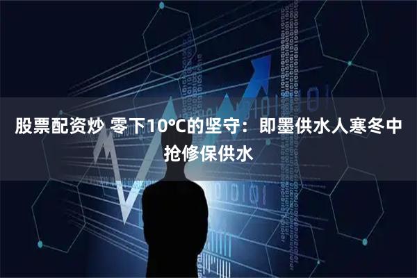 股票配资炒 零下10℃的坚守：即墨供水人寒冬中抢修保供水