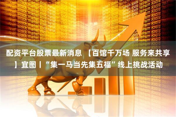 配资平台股票最新消息 【百馆千万场 服务来共享】宜图丨“集一马当先集五福”线上挑战活动