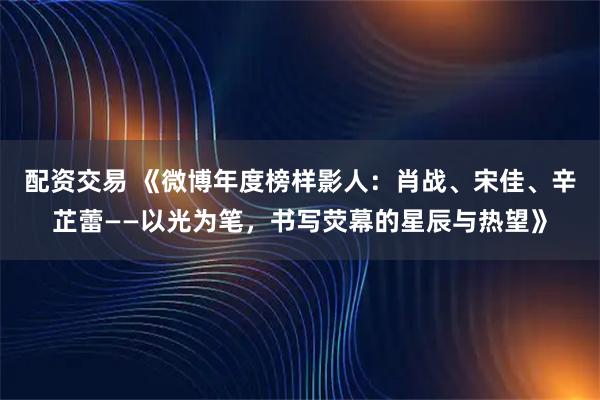 配资交易 《微博年度榜样影人：肖战、宋佳、辛芷蕾——以光为笔，书写荧幕的星辰与热望》