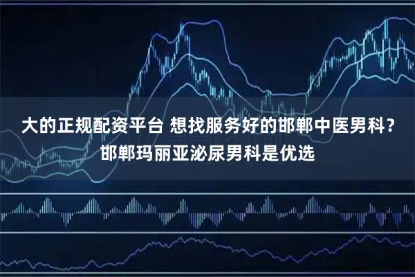 大的正规配资平台 想找服务好的邯郸中医男科？邯郸玛丽亚泌尿男科是优选