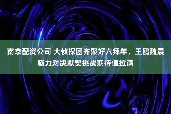 南京配资公司 大侦探团齐聚好六拜年，王鸥魏晨脑力对决默契挑战期待值拉满