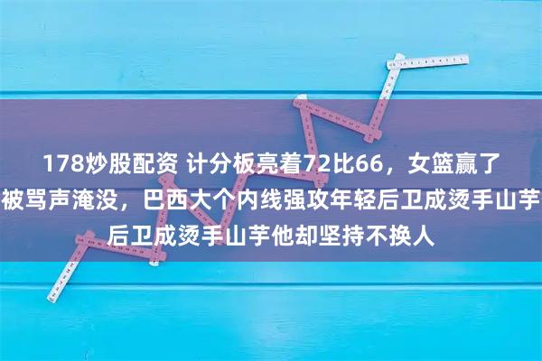 178炒股配资 计分板亮着72比66，女篮赢了宫鲁鸣却坐板凳被骂声淹没，巴西大个内线强攻年轻后卫成烫手山芋他却坚持不换人
