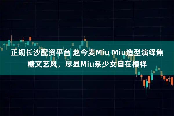 正规长沙配资平台 赵今麦Miu Miu造型演绎焦糖文艺风，尽显Miu系少女自在模样