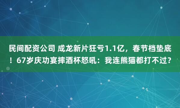 民间配资公司 成龙新片狂亏1.1亿，春节档垫底！67岁庆功宴摔酒杯怒吼：我连熊猫都打不过？