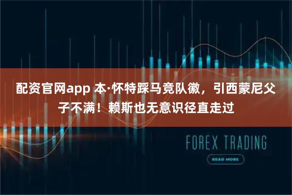 配资官网app 本·怀特踩马竞队徽，引西蒙尼父子不满！赖斯也无意识径直走过