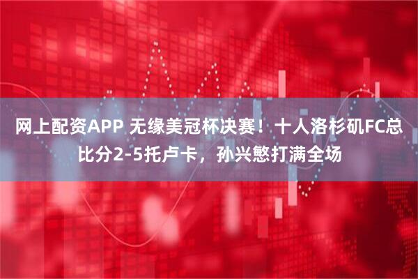 网上配资APP 无缘美冠杯决赛！十人洛杉矶FC总比分2-5托卢卡，孙兴慜打满全场