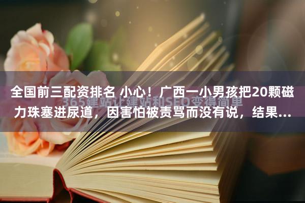 全国前三配资排名 小心！广西一小男孩把20颗磁力珠塞进尿道，因害怕被责骂而没有说，结果...