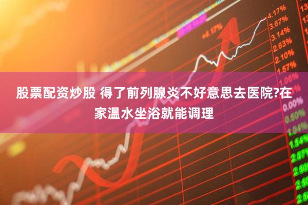 股票配资炒股 得了前列腺炎不好意思去医院?在家温水坐浴就能调理