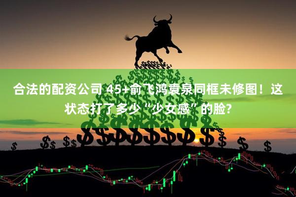 合法的配资公司 45+俞飞鸿袁泉同框未修图！这状态打了多少“少女感”的脸?