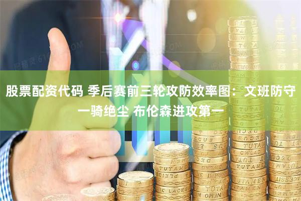 股票配资代码 季后赛前三轮攻防效率图：文班防守一骑绝尘 布伦森进攻第一