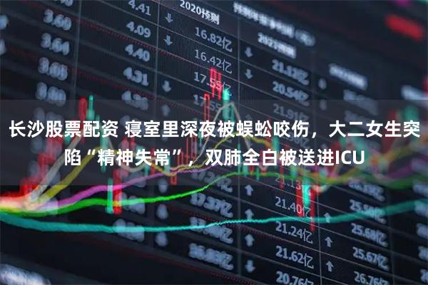 长沙股票配资 寝室里深夜被蜈蚣咬伤，大二女生突陷“精神失常”，双肺全白被送进ICU