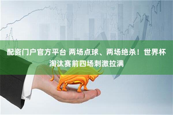 配资门户官方平台 两场点球、两场绝杀！世界杯淘汰赛前四场刺激拉满