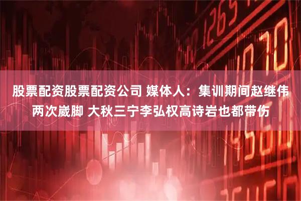 股票配资股票配资公司 媒体人：集训期间赵继伟两次崴脚 大秋三宁李弘权高诗岩也都带伤