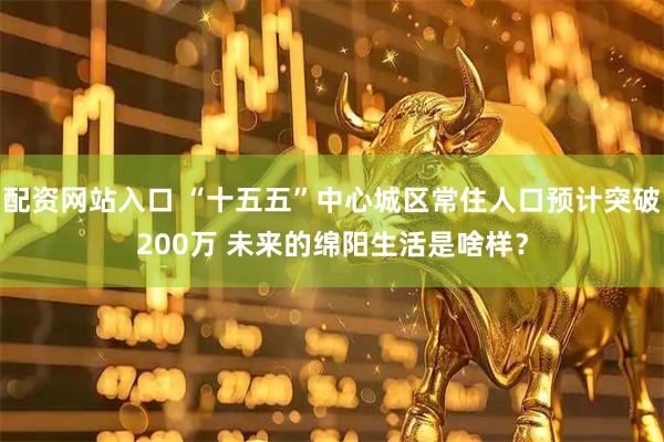 配资网站入口 “十五五”中心城区常住人口预计突破200万 未来的绵阳生活是啥样？