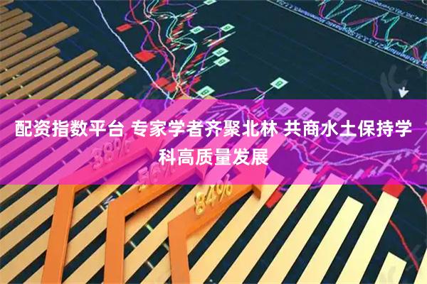 配资指数平台 专家学者齐聚北林 共商水土保持学科高质量发展
