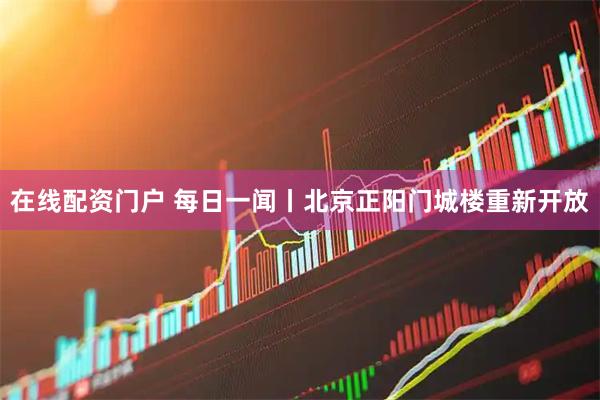 在线配资门户 每日一闻丨北京正阳门城楼重新开放